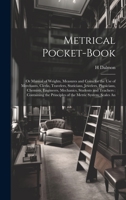 Metrical Pocket-Book: Or Manual of Weights, Measures and Coins for the Use of Merchants, Clerks, Travelers, Staticians, Jewelers, Physicians, ... Principles of the Metric System; Scales An 1020661402 Book Cover