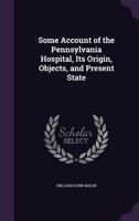 Some Account of the Pennsylvania Hospital, Its Origin, Objects, and Present State 1357946813 Book Cover