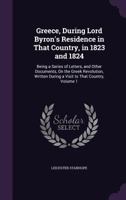 Greece, During Lord Byron's Residence in That Country, in 1823 and 1824: Being a Series of Letters, and Other Documents, On the Greek Revolution, Written During a Visit to That Country, Volume 1 1358648344 Book Cover