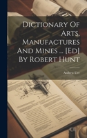 Dictionary Of Arts, Manufactures And Mines ... [ed] By Robert Hunt 1022318527 Book Cover