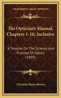 The Optician's Manual, Chapters 1-10, Inclusive: A Treatise On The Science And Practice Of Optics 1120909880 Book Cover