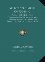 Select Specimens of Gothic Architecture: Comprising the Most Approved Examples in England, from the Earliest to the Latest Date 1104463857 Book Cover
