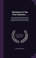 Chemistry of the Four Seasons ...: An Essay, Principally Concerning Natural Phenomena Admitting of Interpretation by Chemical Science 1358181748 Book Cover