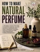How To Make Natural Perfume: A Beginner's Step-by-Step Guide to Blending Essential Oils and Botanical Ingredients into Spray Fragrances, Colognes, and ... Home Using Professional Formulation Methods B0H9G2WK8P Book Cover