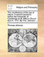 The insufficiency of the law of nature. A sermon preach'd before the University of Cambridge at St. Mary's Church April 4. 1731. By Tho. Johnson ... 1170451020 Book Cover