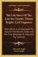 The Life Story Of The Late Sir Charles Tilston Bright, Civil Engineer: With Which Is Incorporated The Story Of The Atlantic Cable And The First Telegraph To India And The Colonies 0548503206 Book Cover