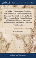 An oration concerning the excellence and usefulness of ecclesiastical history, pronounc'd Septemb. 6. 1712. by Mr. Le Clerc, upon his being chosen ... at Amsterdam. Translated from the Latin. 1385674350 Book Cover