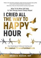 I Cried All The Way To Happy Hour: What To Do When Self-Help Or Talk Therapy Haven’t Really Helped - Your Roadmap To Profound Healing And Personal Transformation 0578394863 Book Cover