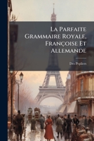 La Parfaite Grammaire Royale, Françoise Et Allemande: Das Ist: Die Vollkommene Königliche Frantzösische Grammatic Mit Neuen Und Nützlichen Regeln Vermehret 1247933253 Book Cover