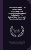 Statements Before The United States Anthracite Coal Commission Presented On Behalf Of The United Mine Workers Of America, Volumes 1-5... 1276071817 Book Cover