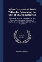 Wilson's Share and Stock Tables for Calculating the Cost of Shares in Railway: Insurance, or Other Companies, at Any Price. Also Applicable to Foreign or English Stocks and Bonds; And for Other Purpos 1297882237 Book Cover