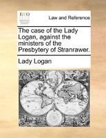 The case of the Lady Logan, against the ministers of the Presbytery of Stranrawer. 1170970087 Book Cover