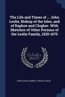 The Life and Times of ... John Leslie, Bishop of the Isles, and of Raphoe and Clogher. With Sketches of Other Persons of the Leslie Family, 1525-1675 1376471434 Book Cover