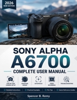 SONY ALPHA A6700 COMPLETE USER MANUAL: Step-by-Step Camera Setup, Shooting Modes, Autofocus, Video Recording, and Troubleshooting B0H2CNZG4X Book Cover