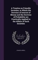 A Treatise on Friendly Societies, in Which the Doctrine of Interest of Money and the Doctrine of Probability Are Practically Applied to the Affairs of Such Societies 1346740186 Book Cover