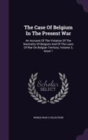 The Case of Belgium in the Present War: An Account of the Violation of the Neutrality of Belgium and of the Laws of War on Belgian Territory, Volume 3, Issue 1 1357978960 Book Cover