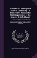 A Protestant and Papist's Manual, Containing I. a Protestant's Reasons for the Independence of the Ancient British Church: Ii. a Roman Catholic's Reasons Why He Cannot Conform to the Protestant Religi 1149695269 Book Cover