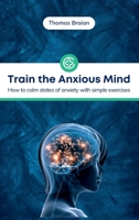 Train the Anxious Mind: How to calm states of anxiety with simple exercises 180431787X Book Cover