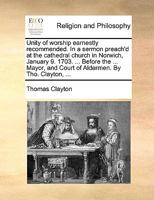 Unity of worship earnestly recommended. In a sermon preach'd at the cathedral church in Norwich, January 9. 1703. ... Before the ... Mayor, and Court of Aldermen. By Tho. Clayton, ... 1171129955 Book Cover