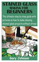 Stained Glass Making for Beginners: The ultimate step by step guide with pictures on how to make amazing stained glass projects without stress B08Y3XFVCN Book Cover