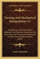 Turning and Mechanical Manipulation Intended as a Work of General Reference and Practical Instruction on the Lathe, and the Various Mechanical Pursuits Followed by Amateurs; Volume 1 1437357652 Book Cover