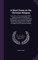 A Short Essay on the Christian Religion: Descriptive of the Advantages Which Have Accrued to Society by the Establishment of it, as Contrasted With th 1359137297 Book Cover