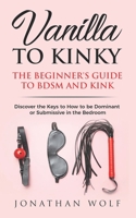 Vanilla to Kinky: The Beginner's Guide to BDSM and Kink: Transform you Boring Sex-Life and Discover the Keys to How to Be Dominant or Submissive in the Bedroom 1099506573 Book Cover