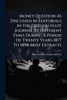 Money Question as Discussed in Editorials in the Oregon State Journal at Different Times During a Period of Twenty Years-1877 to 1898-Brief Extracts: Also Some Explanatory Notes, a Few Brief Letters a 1274002389 Book Cover