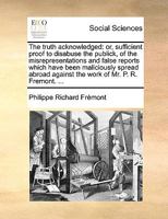 The truth acknowledged: or, sufficient proof to disabuse the publick, of the misrepresentations and false reports which have been maliciously spread abroad against the work of Mr. P. R. Fremont. ... 1170666493 Book Cover