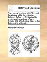 The deed of trust and will of Richard Rawlinson, of St. John Baptist College, Oxford, ... Containing his endowment of an Anglo-Saxon lecture, and other benefactions to the College and University. 117043648X Book Cover