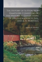 The History of Sutton, New Hampshire: Consisting of the Historical Collections of Erastus Wadleigh, Esq., and A. H. Worthen: 1 1019262109 Book Cover