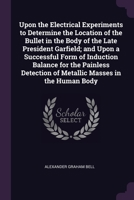 Upon the Electrical Experiments to Determine the Location of the Bullet in the Body of the Late President Garfield; and Upon a Successful Form of ... of Metallic Masses in the Human Body 1377948609 Book Cover