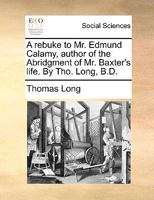 A rebuke to Mr. Edmund Calamy, author of the Abridgment of Mr. Baxter's life. By Tho. Long, B.D. 1170800459 Book Cover