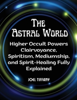 The Astral World: Higher Occult Powers Clairvoyance, Spiritism, Mediumship, and Spirit-Healing Fully Explained 1805477307 Book Cover
