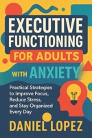 EXECUTIVE FUNCTIONING FOR ADULTS WITH ANXIETY: Practical Strategies to Improve Focus, Reduce Stress, and Stay Organized Every Day B0FMYHMJRD Book Cover