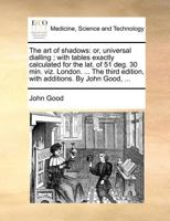 The Art of Shadows: Or, Universal Dialling; With Tables Exactly Calculated for the Lat. of 51 Deg. 30 Min. Viz. London. ... the Third Edition, with Additions. by John Good, 114095136X Book Cover