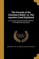 The Grounds of the Christian's Belief; or, The Apostles Creed Explained: In a Concise, Easy, and Familiar Manner. In Twenty-three Discourses 1363195492 Book Cover