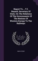 Report To ... T.f. Bayard, Secretary Of State, On The Relations Of The Governments Of The Nations Of Western Europe To The Railways... 1347855939 Book Cover