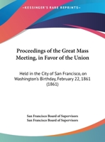 Proceedings Of The Great Mass Meeting, In Favor Of The Union: Held In The City Of San Francisco, On Washington's Birthday, February 22, 1861 1245117173 Book Cover