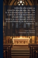 Disertacion sobre la concepcion de Nra. Sra. por el D. D. Ignacio de Castro ... en carta al D. D. Juan Domingo Unamunsaga ... quien la dedica al ... de Moscoso, y Peralta .. 1172572313 Book Cover