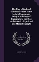 The Idea of God and the Moral Sense in the Light of Language: Being a Philological Enquiry Into the Rise and Growth of Spiritual and Moral Concepts (Classic Reprint) 0548850348 Book Cover