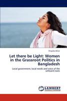 Let there be Light: Women in the Grassroot Politics in Bangladesh: Local government, local needs and voice of the unheard roots 384540485X Book Cover