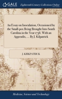 An essay on inoculation, occasioned by the small-pox being brought into South Carolina in the year 1738. With an appendix, ... By J. Kilpatrick. 114068602X Book Cover