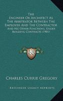 The Engineer Or Architect As The Arbitrator Between The Employer And The Contractor: And His Other Functions, Under Building Contracts 1240137524 Book Cover