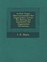 Arthur G Rgei, Obercommandant Der Ungarischen Armee: Ein Beitrag Zur Geschichte Der Ungarischen Revolution 1249959020 Book Cover