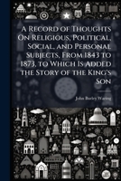 A Record of Thoughts On Religious, Political, Social, and Personal Subjects, From 1843 to 1873, to Which Is Added the Story of the King's Son 1023877619 Book Cover