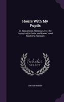 Hours with My Pupils: Or, Educational Addresses, Etc. the Young Lady's Guide, and Parent's and Teacher's Assistant 1425536832 Book Cover