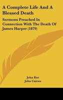 A Complete Life And A Blessed Death: Sermons Preached In Connection With The Death Of James Harper 1104591480 Book Cover