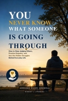 YOU NEVER KNOW WHAT SOMEONE IS GOING THROUGH: How to Stop Judging Others, Practice Empathy, and See the Hidden Struggles Behind Everyday Life B0HFZMR4WX Book Cover