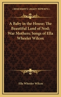 A Baby In The House; The Beautiful Land Of Nod; War Mothers; Songs of Ella Wheeler Wilcox 142545447X Book Cover
